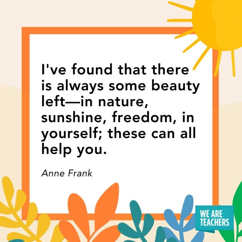 I've found that there is always some beauty left—in nature, sunshine, freedom, in yourself; these can all help you. — Anne Frank