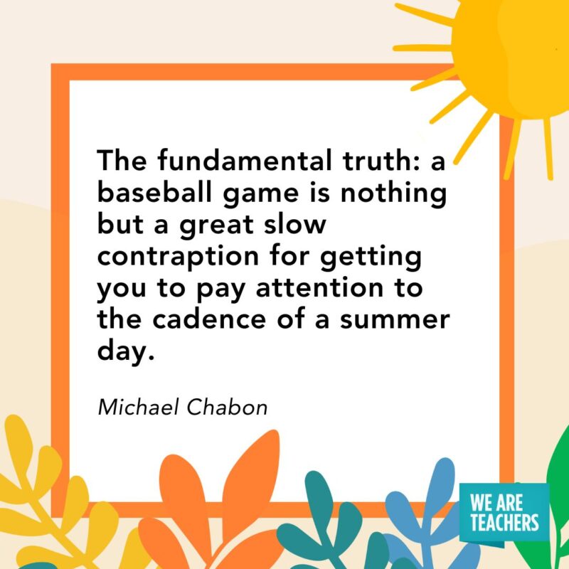 The fundamental truth: a baseball game is nothing but a great slow contraption for getting you to pay attention to the cadence of a summer day. — Michael Chabon