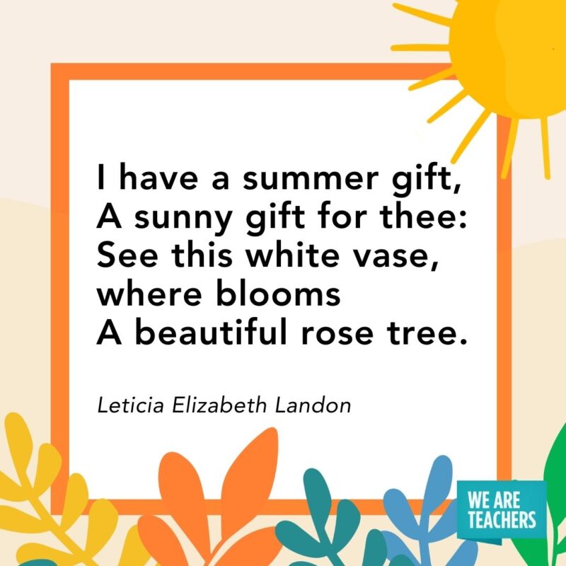 I have a summer gift, 
A sunny gift for thee: 
See this white vase, where blooms
A beautiful rose tree. — Leticia Elizabeth Landon