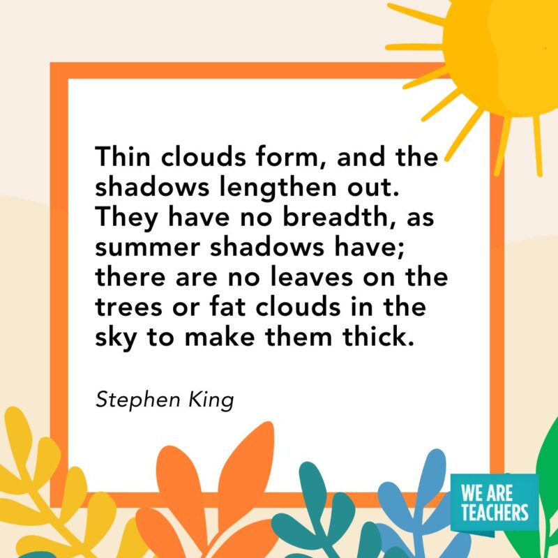  Thin clouds form, and the shadows lengthen out. They have no breadth, as summer shadows have; there are no leaves on the trees or fat clouds in the sky to make them thick. — Stephen King