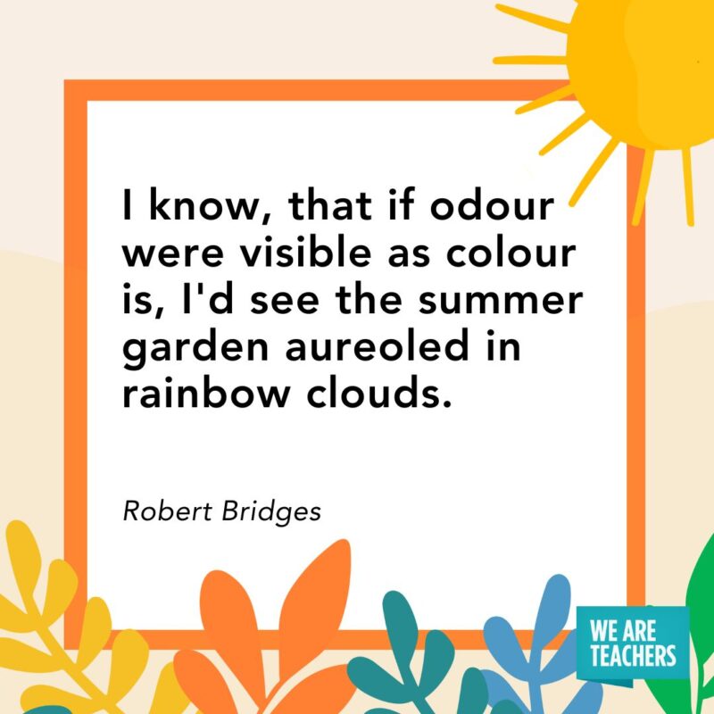 I know, that if odour were visible as colour is, I'd see the summer garden aureoled in rainbow clouds. — Robert Bridges