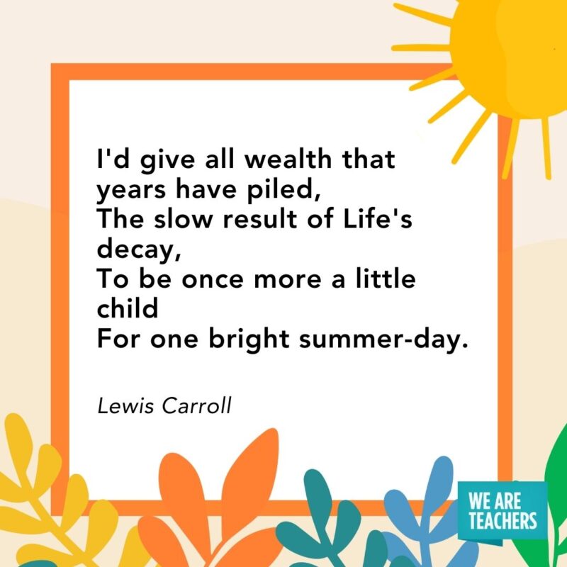 I'd give all wealth that years have piled, 
The slow result of Life's decay, 
To be once more a little child
For one bright summer-day. — Lewis Carroll