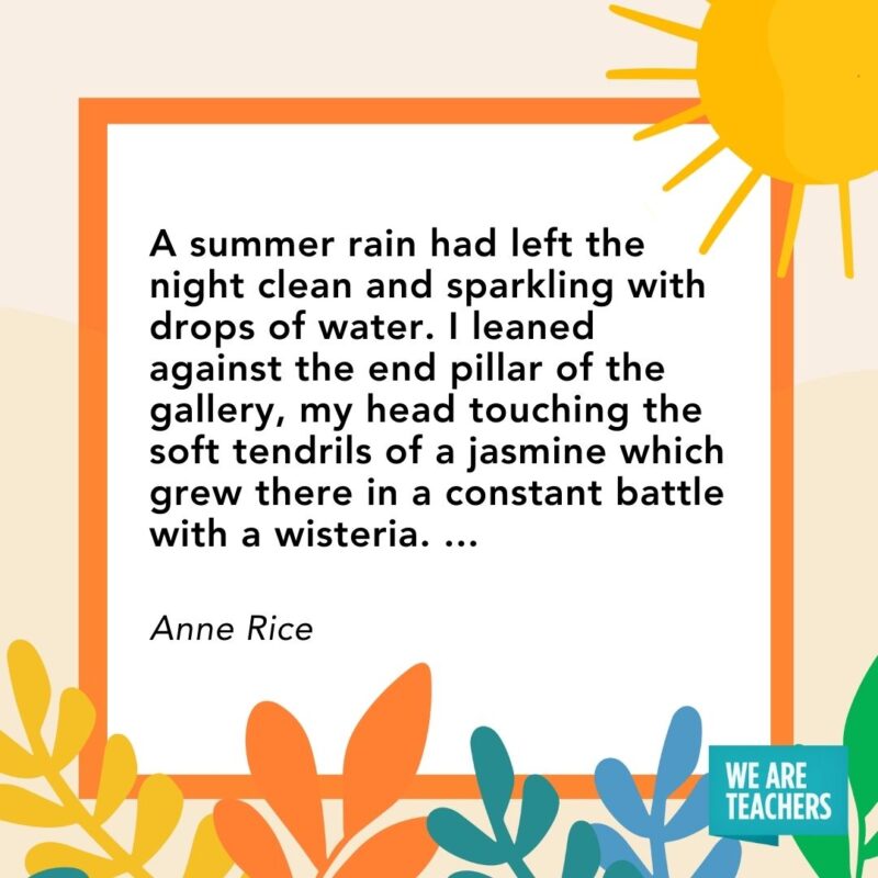 A summer rain had left the night clean and sparkling with drops of water. I leaned against the end pillar of the gallery, my head touching the soft tendrils of a jasmine which grew there in a constant battle with a wisteria. ... — Anne Rice