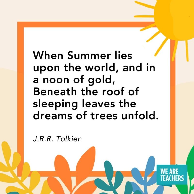 When Summer lies upon the world, and in a noon of gold, Beneath the roof of sleeping leaves the dreams of trees unfold. — J.R.R. Tolkien