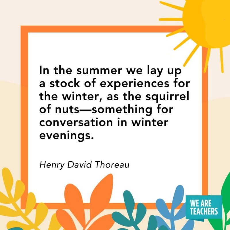  In the summer we lay up a stock of experiences for the winter, as the squirrel of nuts—something for conversation in winter evenings. — Henry David Thoreau