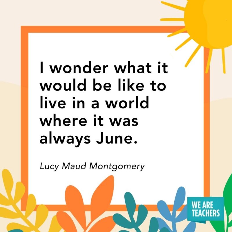 I wonder what it would be like to live in a world where it was always June. — Lucy Maud Montgomery