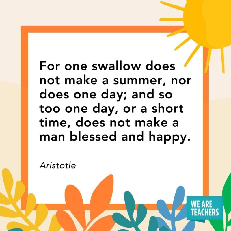 For one swallow does not make a summer, nor does one day; and so too one day, or a short time, does not make a man blessed and happy. — Aristotle