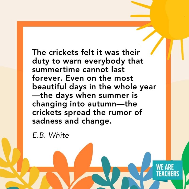 The crickets felt it was their duty to warn everybody that summertime cannot last forever. Even on the most beautiful days in the whole year—the days when summer is changing into autumn—the crickets spread the rumor of sadness and change. — E.B. White