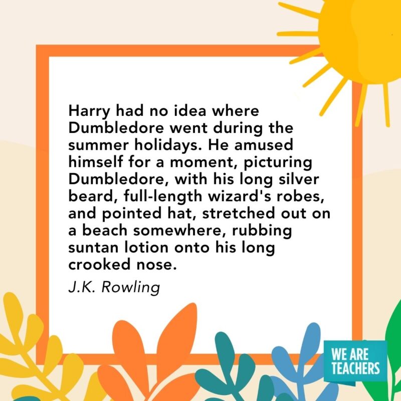 Harry had no idea where Dumbledore went during the summer holidays. He amused himself for a moment, picturing Dumbledore, with his long silver beard, full-length wizard's robes, and pointed hat, stretched out on a beach somewhere, rubbing suntan lotion onto his long crooked nose. — J.K. Rowling
