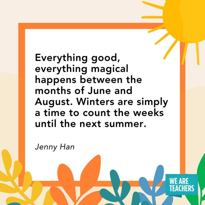 Everything good, everything magical happens between the months of June and August. Winters are simply a time to count the weeks until the next summer. — Jenny Han