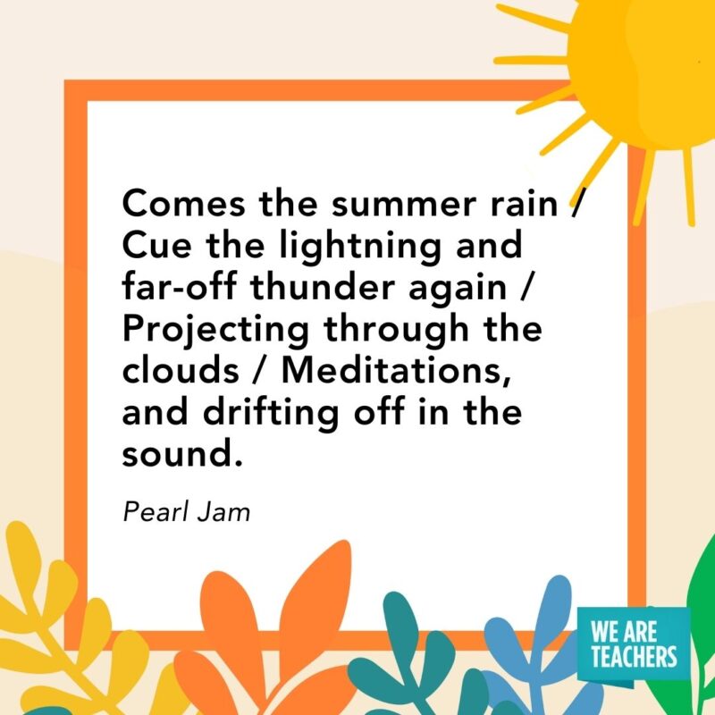 Comes the summer rain / Cue the lightning and far-off thunder again / Projecting through the clouds / Meditations, and drifting off in the sound. — Pearl Jam