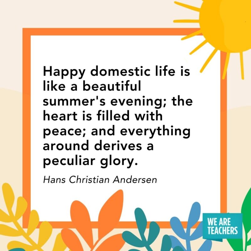 Happy domestic life is like a beautiful summer's evening; the heart is filled with peace; and everything around derives a peculiar glory. — Hans Christian Andersen