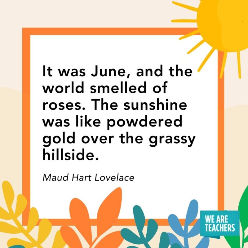 It was June, and the world smelled of roses. The sunshine was like powdered gold over the grassy hillside. — Maud Hart Lovelace