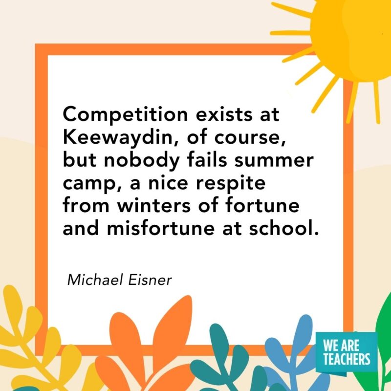 Competition exists at Keewaydin, of course, but nobody fails summer camp, a nice respite from winters of fortune and misfortune at school. — Michael Eisner