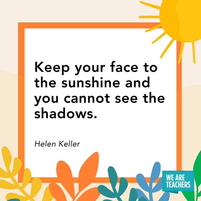 Keep your face to the sunshine and you cannot see the shadows. — Helen Keller