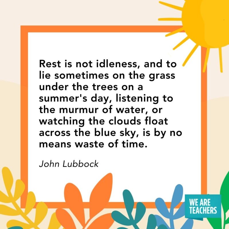 Rest is not idleness, and to lie sometimes on the grass under the trees on a summer's day, listening to the murmur of water, or watching the clouds float across the blue sky, is by no means waste of time. — John Lubbock