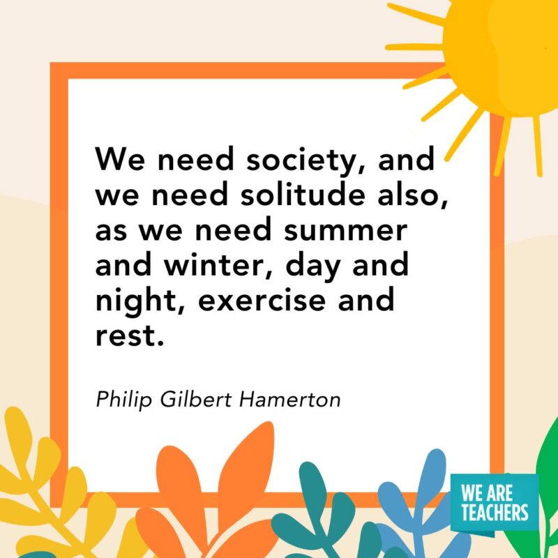 We need society, and we need solitude also, as we need summer and winter, day and night, exercise and rest. — Philip Gilbert Hamerton