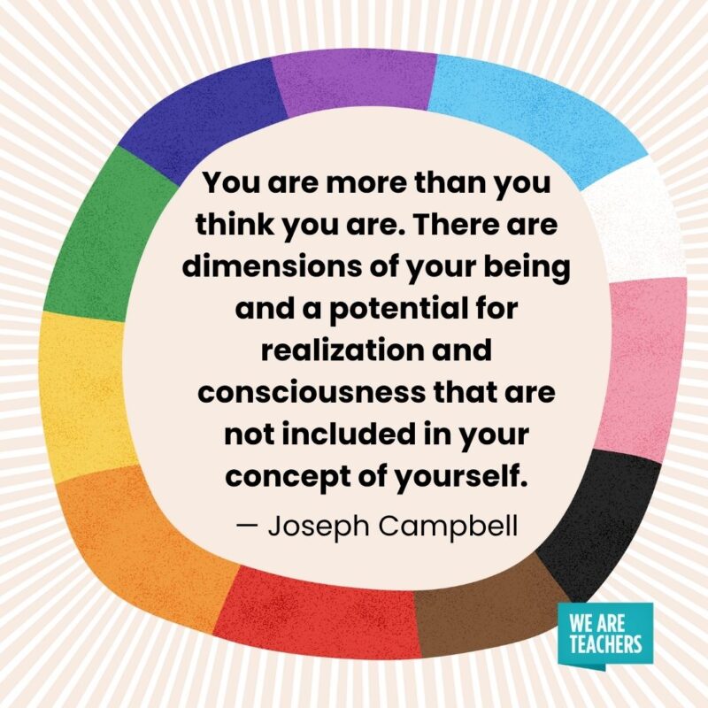 You are more than you think you are. There are dimensions of your being and a potential for realization and consciousness that are not included in your concept of yourself. — Joseph Campbell You are more than you think you are. There are dimensions of your being and a potential for realization and consciousness that are not included in your concept of yourself. — Joseph Campbell