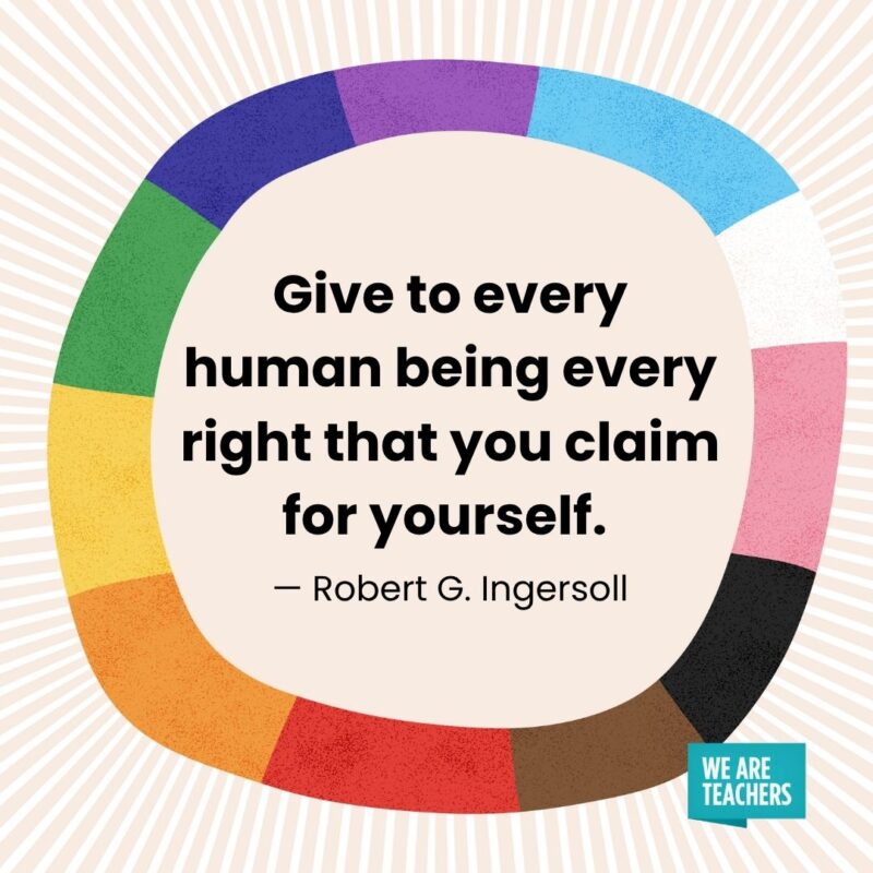 Give to every human being every right that you claim for yourself. — Robert G. Ingersoll Give to every human being every right that you claim for yourself. — Robert G. Ingersoll