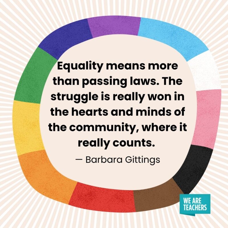 Equality means more than passing laws. The struggle is really won in the hearts and minds of the community, where it really counts. — Barbara Gittings Equality means more than passing laws. The struggle is really won in the hearts and minds of the community, where it really counts. — Barbara Gittings
