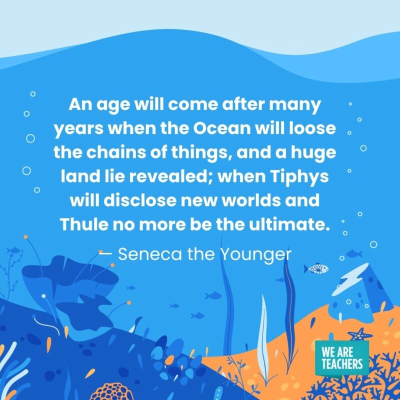 An age will come after many years when the Ocean will loose the chains of things, and a huge land lie revealed; when Tiphys will disclose new worlds and Thule no more be the ultimate. — Seneca the Younger An age will come after many years when the Ocean will loose the chains of things, and a huge land lie revealed; when Tiphys will disclose new worlds and Thule no more be the ultimate. — Seneca the Younger