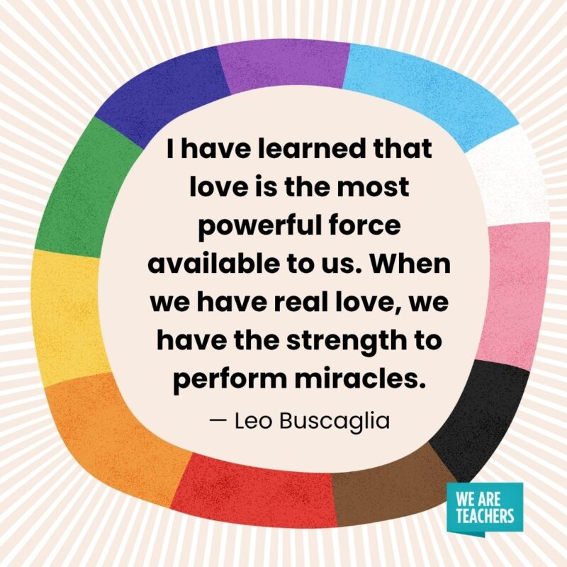 I have learned that love is the most powerful force available to us. When we have real love, we have the strength to perform miracles. — Leo Buscaglia I have learned that love is the most powerful force available to us. When we have real love, we have the strength to perform miracles. — Leo Buscaglia pride month quotes