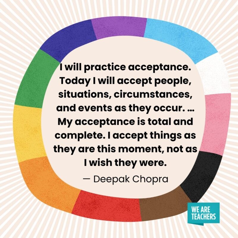 I will practice acceptance. Today I will accept people, situations, circumstances, and events as they occur. … My acceptance is total and complete. I accept things as they are this moment, not as I wish they were. — Deepak Chopra I will practice acceptance. Today I will accept people, situations, circumstances, and events as they occur. ... My acceptance is total and complete. I accept things as they are this moment, not as I wish they were. — Deepak Chopra