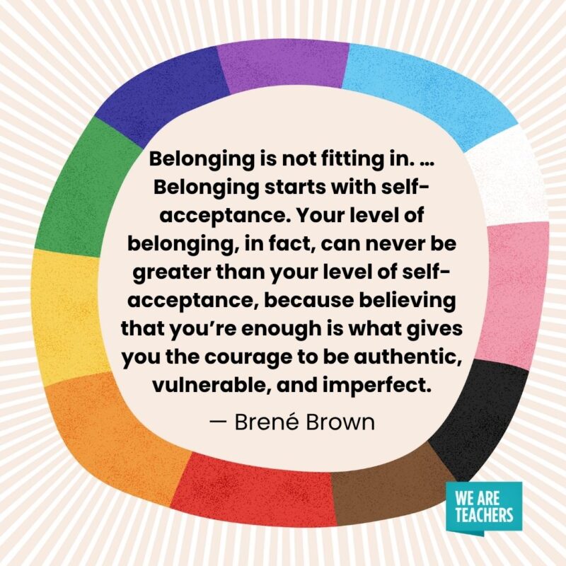 Belonging is not fitting in. … Belonging starts with self-acceptance. Your level of belonging, in fact, can never be greater than your level of self-acceptance, because believing that you’re enough is what gives you the courage to be authentic, vulnerable, and imperfect. — Brené Brown Belonging is not fitting in. ... Belonging starts with self-acceptance. Your level of belonging, in fact, can never be greater than your level of self-acceptance, because believing that you're enough is what gives you the courage to be authentic, vulnerable, and imperfect. — Brené Brown pride month quotes
