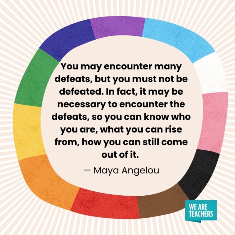 You may encounter many defeats, but you must not be defeated. In fact, it may be necessary to encounter the defeats, so you can know who you are, what you can rise from, how you can still come out of it. — Maya Angelou You may encounter many defeats, but you must not be defeated. In fact, it may be necessary to encounter the defeats, so you can know who you are, what you can rise from, how you can still come out of it. — Maya Angelou