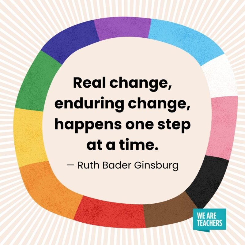 Real change, enduring change, happens one step at a time. — Ruth Bader Ginsburg Real change, enduring change, happens one step at a time. — Ruth Bader Ginsburg pride month quotes