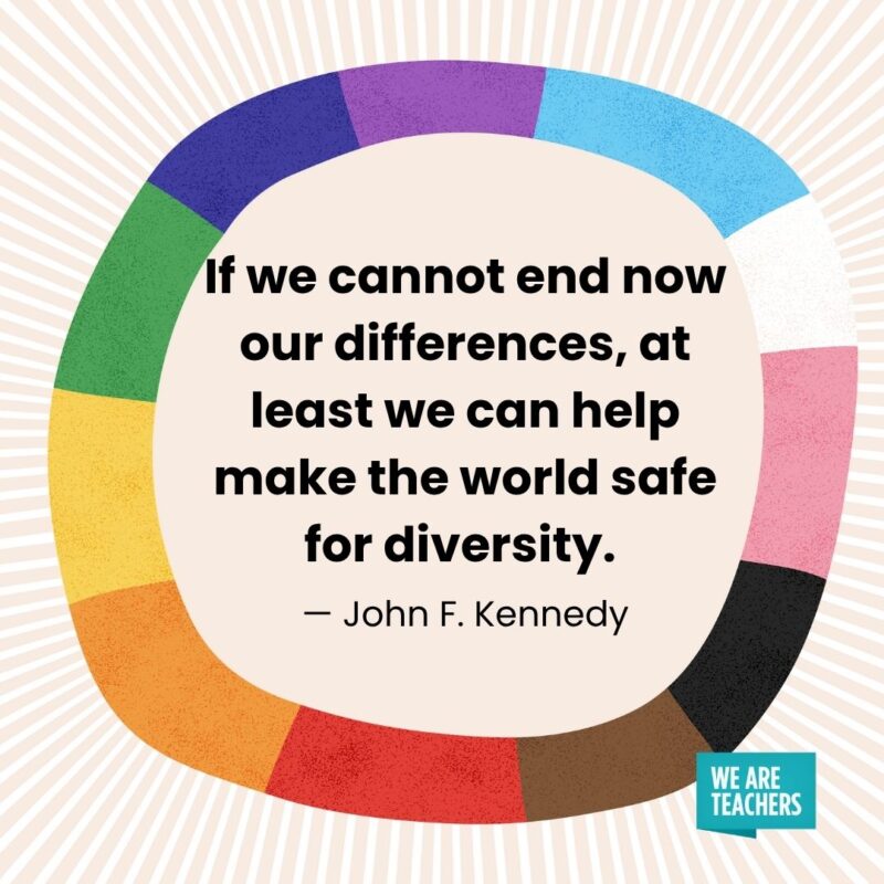 If we cannot end now our differences, at least we can help make the world safe for diversity. — John F. Kennedy If we cannot end now our differences, at least we can help make the world safe for diversity. — John F. Kennedy