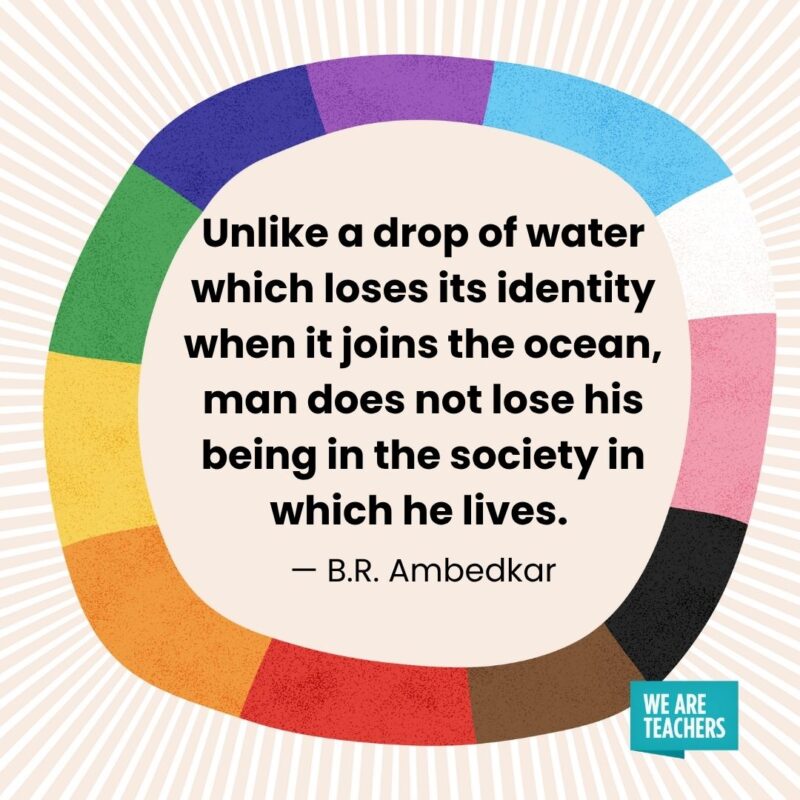 Unlike a drop of water which loses its identity when it joins the ocean, man does not lose his being in the society in which he lives. — B.R. Ambedkar Unlike a drop of water which loses its identity when it joins the ocean, man does not lose his being in the society in which he lives. — B.R. Ambedkar pride month quotes