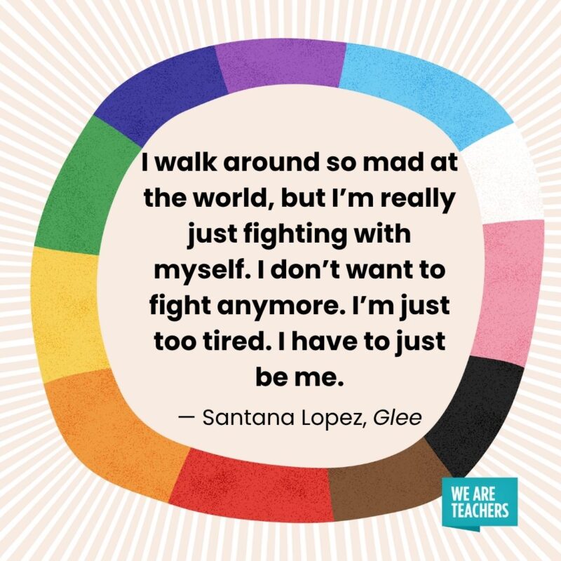 I walk around so mad at the world, but I’m really just fighting with myself. I don’t want to fight anymore. I’m just too tired. I have to just be me. — Santana Lopez, Glee I walk around so mad at the world, but I'm really just fighting with myself. I don't want to fight anymore. I'm just too tired. I have to just be me. — Santana Lopez, Glee pride month quotes
