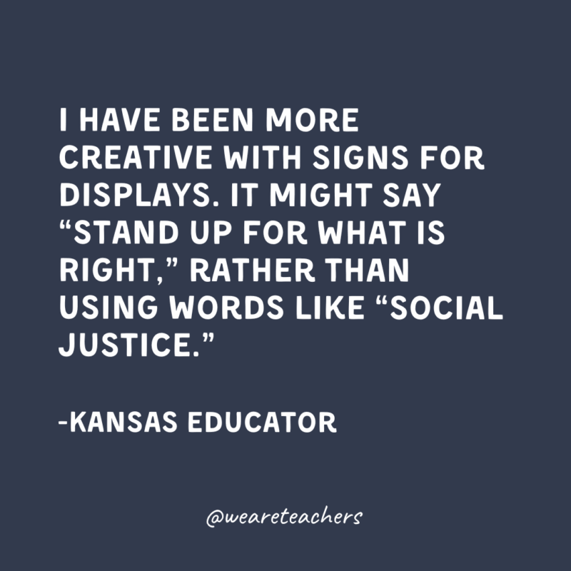 I have been more creative with signs for displays. It might say “Stand Up For What is Right,” rather than using words like “social justice.”-Kansas Educator