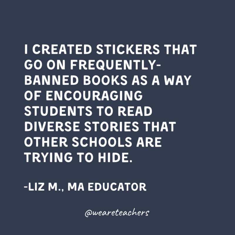 I created stickers that go on frequently-banned books as a way of encouraging students to read diverse stories that other schools are trying to hide.
-Liz M., Massachusetts Educator 